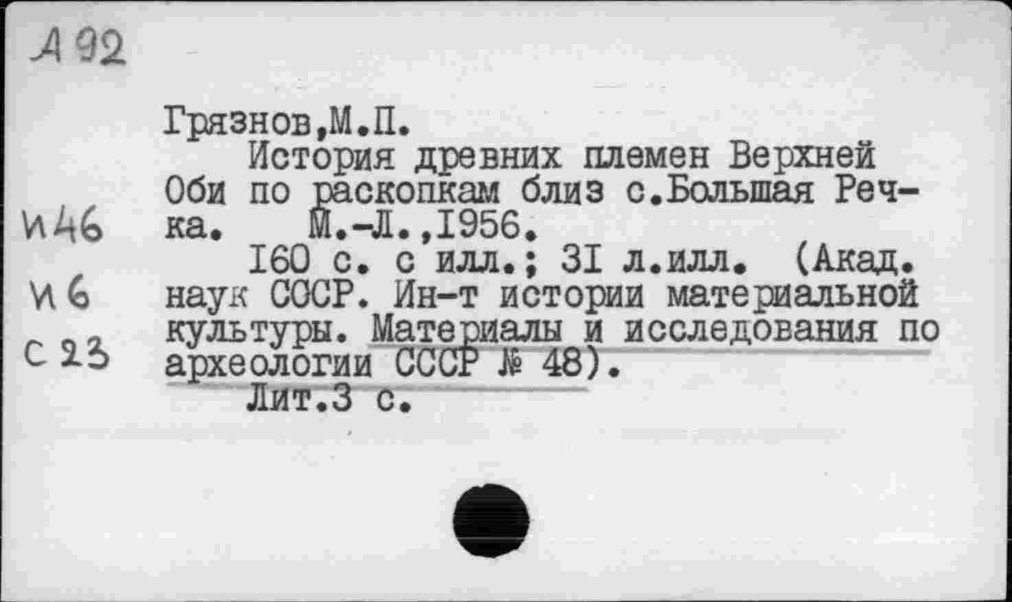 ﻿Л 92
Грязнов »М.П.
История древних племен Верхней Оби по раскопкам близ с.Большая Реч-WAG ка. М.-Л.Д956.
160 с. с илл.; 31 л.илл. (Акад.
G наук СООР. Ин-т истории материальной
- культуры. Материалы и исследования по с археологии СССР Я 48).
Лит.З с.